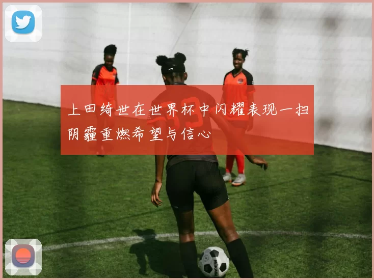 上田绮世在世界杯中闪耀表现一扫阴霾重燃希望与信心