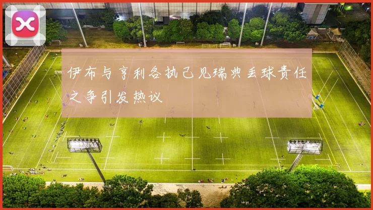 伊布与亨利各执己见瑞典丢球责任之争引发热议