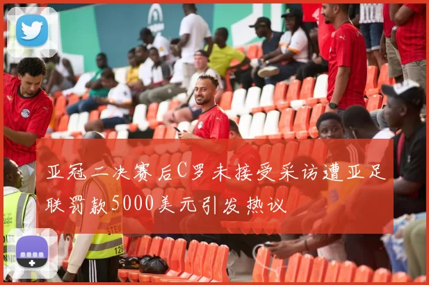 亚冠二决赛后C罗未接受采访遭亚足联罚款5000美元引发热议