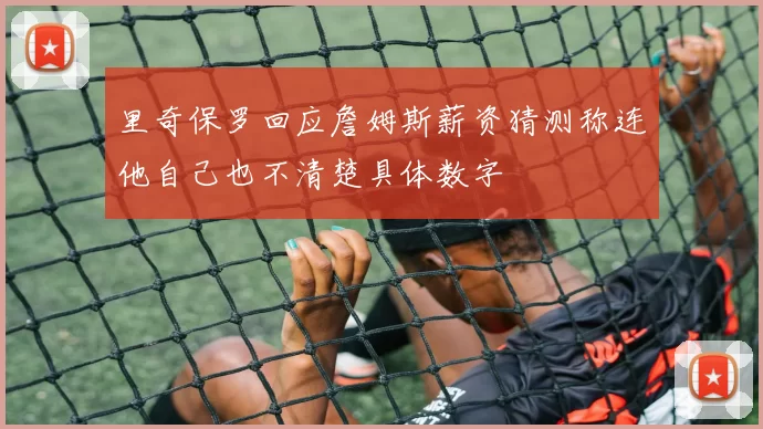 里奇保罗回应詹姆斯薪资猜测称连他自己也不清楚具体数字