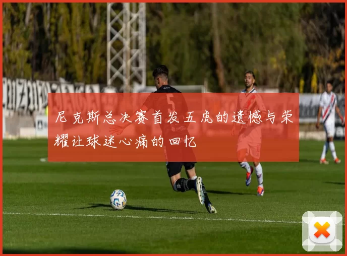 尼克斯总决赛首发五虎的遗憾与荣耀让球迷心痛的回忆
