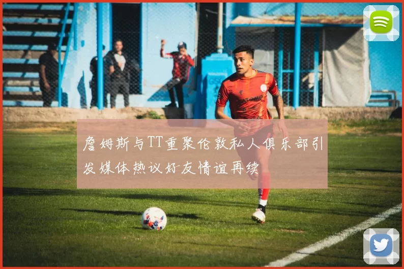 詹姆斯与TT重聚伦敦私人俱乐部引发媒体热议好友情谊再续