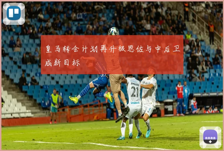 皇马转会计划再升级恩佐与中后卫成新目标